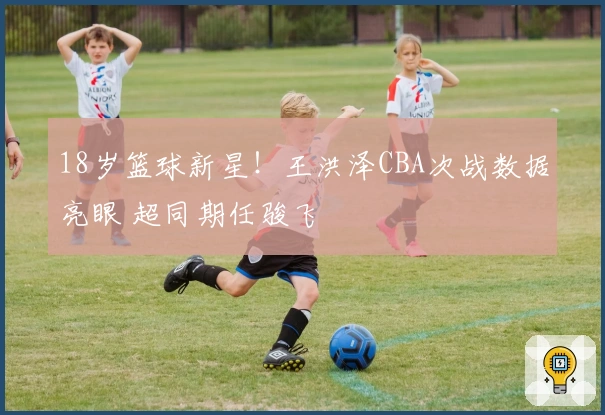 18岁篮球新星！王洪泽CBA次战数据亮眼 超同期任骏飞