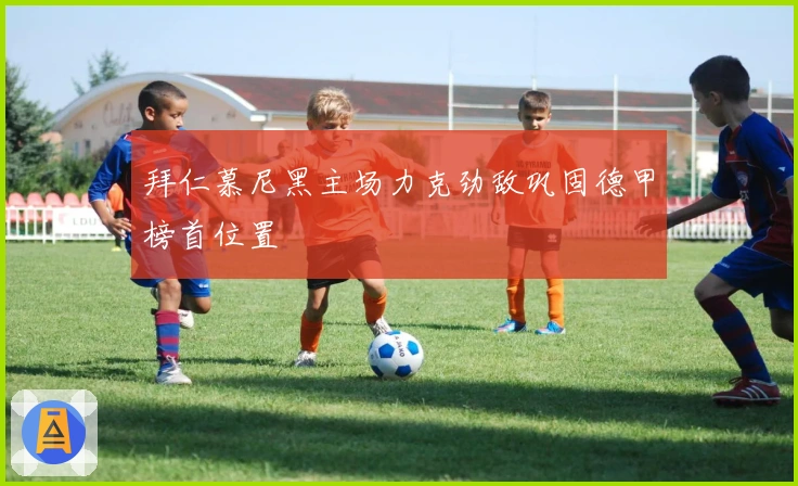 拜仁慕尼黑主场力克劲敌巩固德甲榜首位置