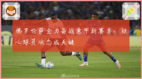 佛罗伦萨全力备战意甲新赛季，核心球员状态成关键