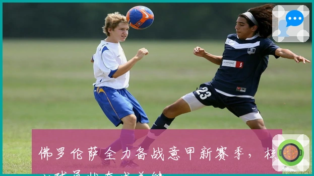 佛罗伦萨全力备战意甲新赛季，核心球员状态成关键