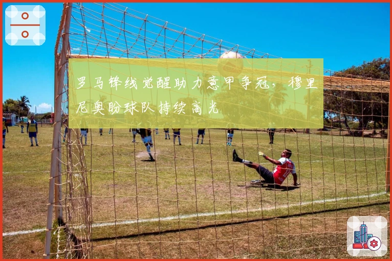 罗马锋线觉醒助力意甲争冠，穆里尼奥盼球队持续高光