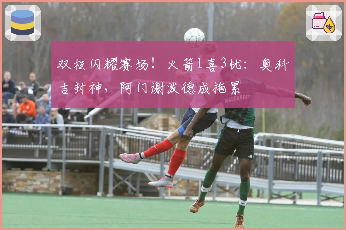 双核闪耀赛场！火箭1喜3忧：奥科吉封神，阿门谢泼德成拖累