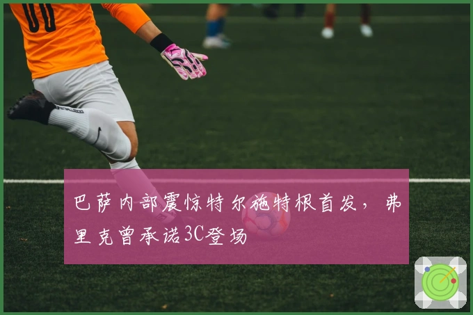 巴萨内部震惊特尔施特根首发，弗里克曾承诺3C登场