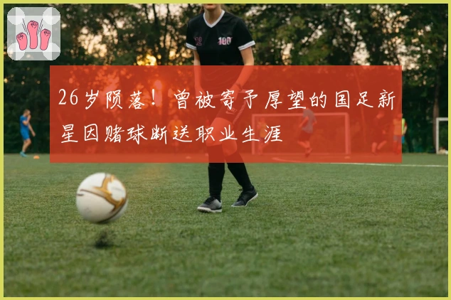 26岁陨落！曾被寄予厚望的国足新星因赌球断送职业生涯