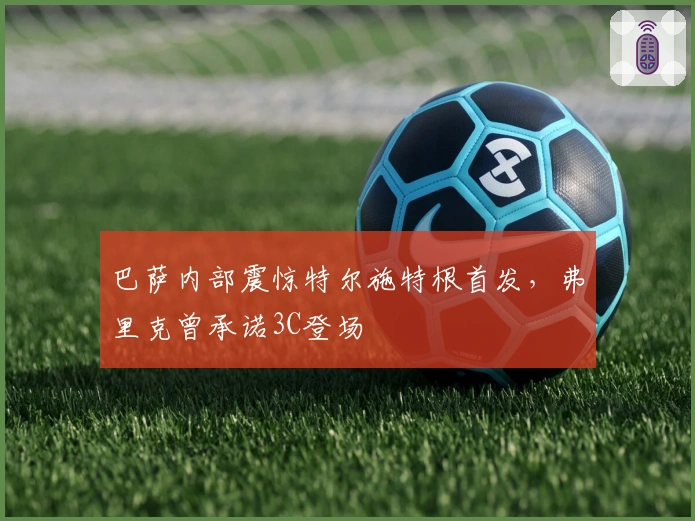 巴萨内部震惊特尔施特根首发，弗里克曾承诺3C登场