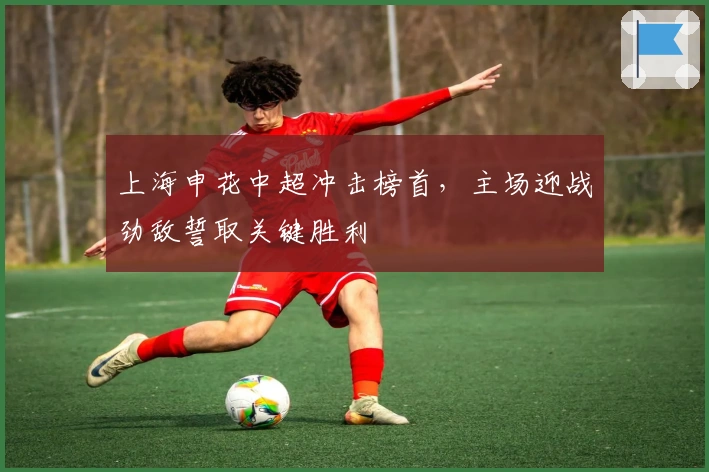 上海申花中超冲击榜首，主场迎战劲敌誓取关键胜利