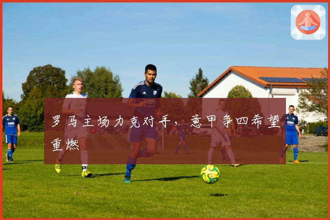 罗马主场力克对手，意甲争四希望重燃