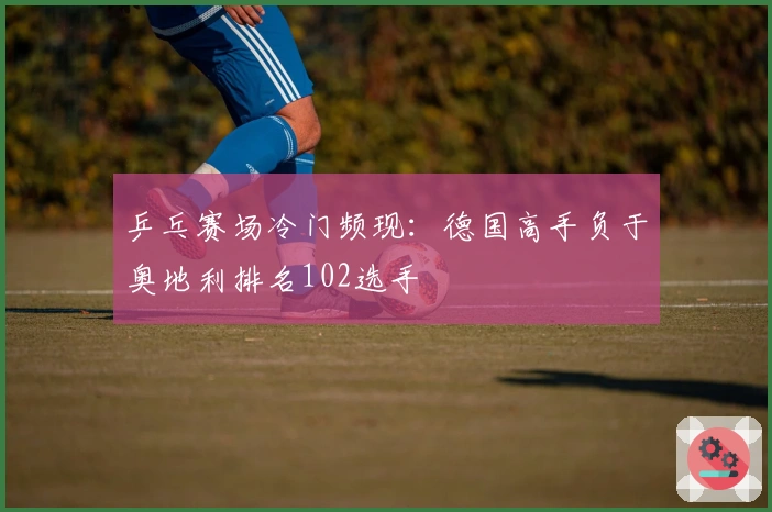 乒乓赛场冷门频现：德国高手负于奥地利排名102选手