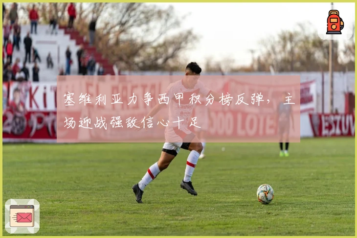 塞维利亚力争西甲积分榜反弹，主场迎战强敌信心十足