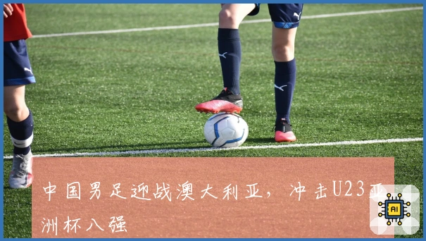 中国男足迎战澳大利亚，冲击U23亚洲杯八强
